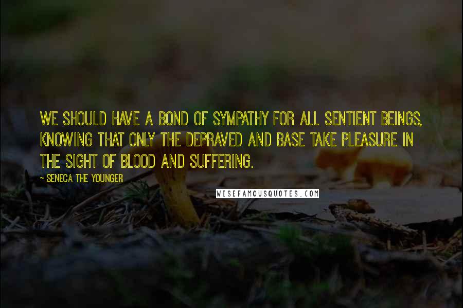 Seneca The Younger Quotes: We should have a bond of sympathy for all sentient beings, knowing that only the depraved and base take pleasure in the sight of blood and suffering.