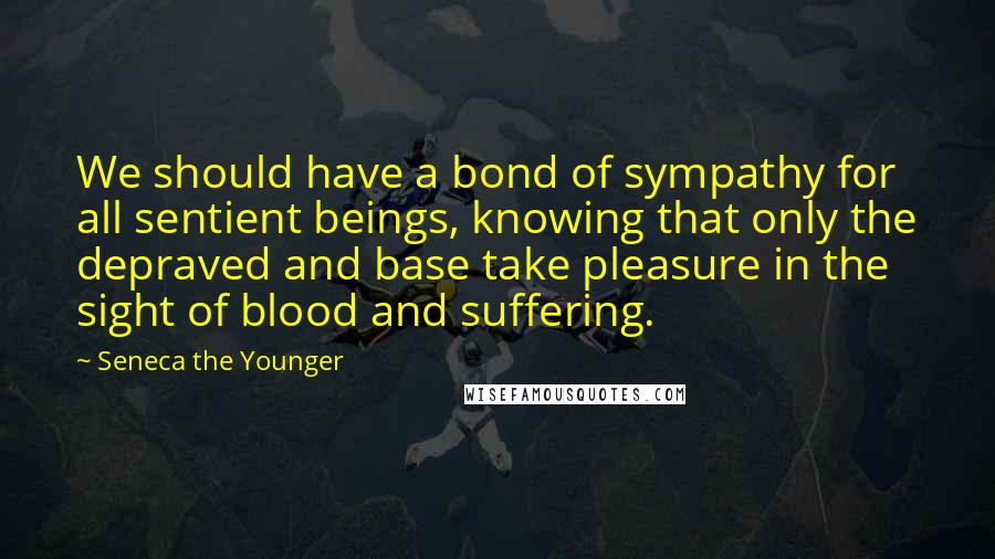 Seneca The Younger Quotes: We should have a bond of sympathy for all sentient beings, knowing that only the depraved and base take pleasure in the sight of blood and suffering.