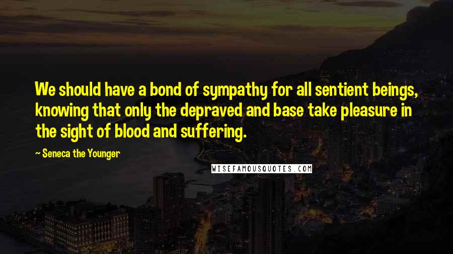 Seneca The Younger Quotes: We should have a bond of sympathy for all sentient beings, knowing that only the depraved and base take pleasure in the sight of blood and suffering.