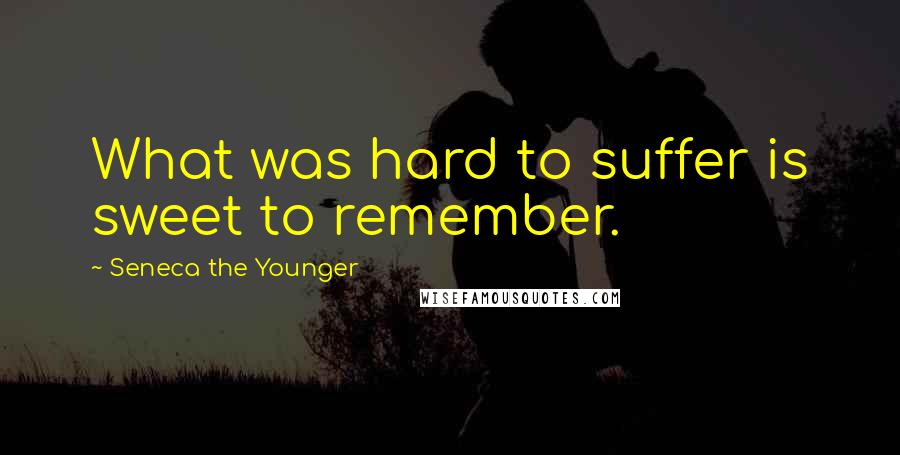 Seneca The Younger Quotes: What was hard to suffer is sweet to remember.