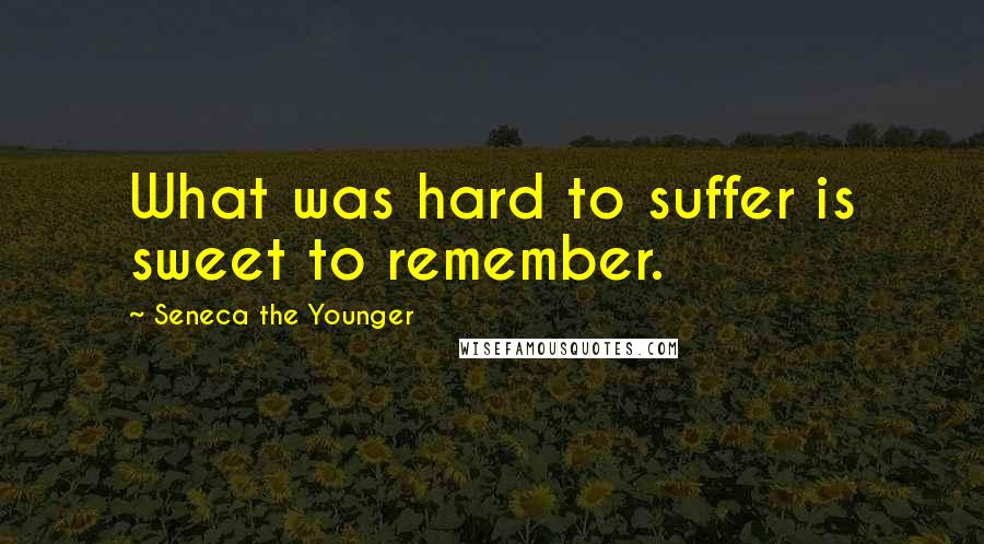 Seneca The Younger Quotes: What was hard to suffer is sweet to remember.