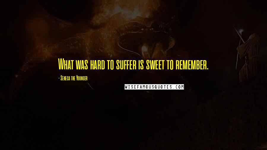 Seneca The Younger Quotes: What was hard to suffer is sweet to remember.