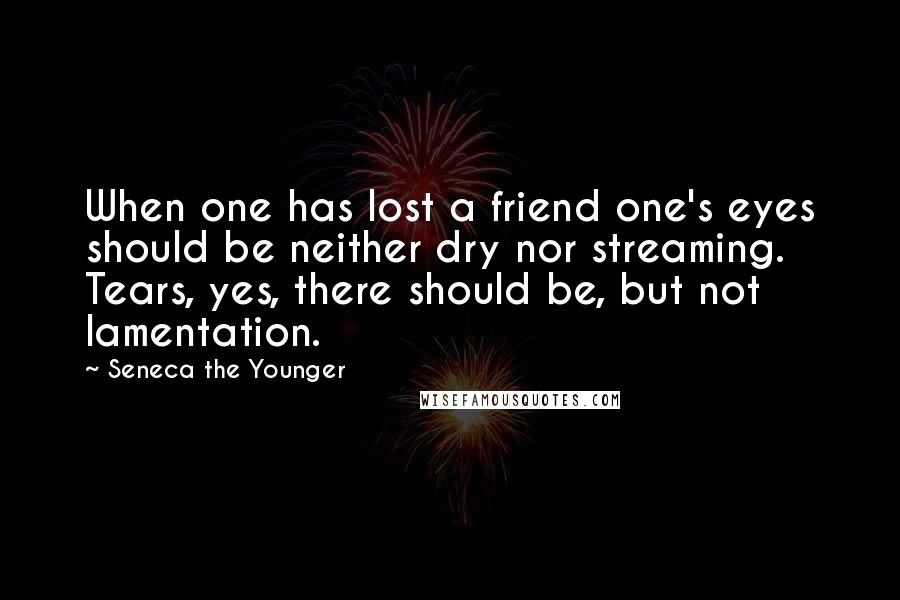 Seneca The Younger Quotes: When one has lost a friend one's eyes should be neither dry nor streaming. Tears, yes, there should be, but not lamentation.