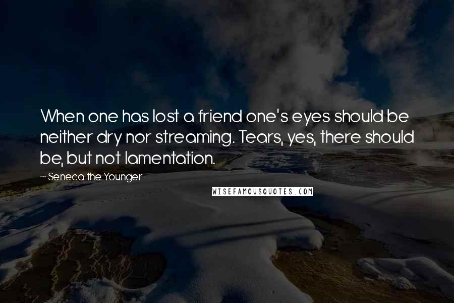 Seneca The Younger Quotes: When one has lost a friend one's eyes should be neither dry nor streaming. Tears, yes, there should be, but not lamentation.