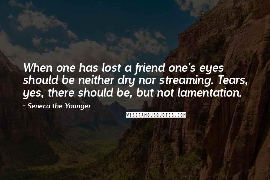 Seneca The Younger Quotes: When one has lost a friend one's eyes should be neither dry nor streaming. Tears, yes, there should be, but not lamentation.