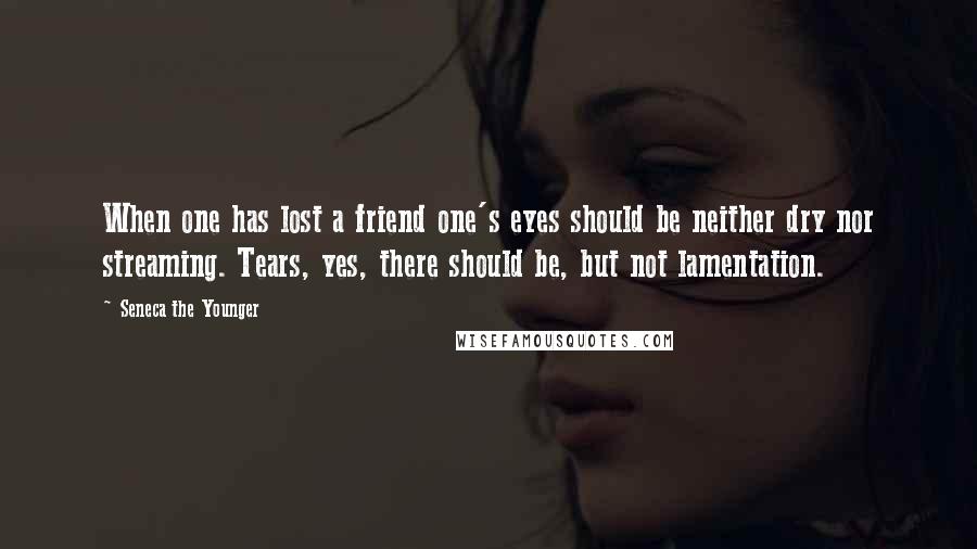 Seneca The Younger Quotes: When one has lost a friend one's eyes should be neither dry nor streaming. Tears, yes, there should be, but not lamentation.