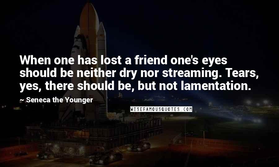 Seneca The Younger Quotes: When one has lost a friend one's eyes should be neither dry nor streaming. Tears, yes, there should be, but not lamentation.