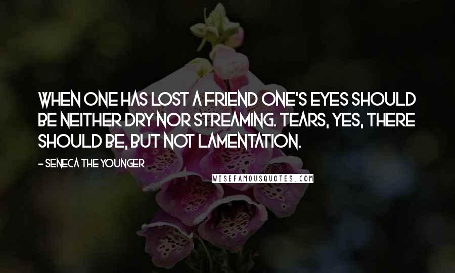 Seneca The Younger Quotes: When one has lost a friend one's eyes should be neither dry nor streaming. Tears, yes, there should be, but not lamentation.