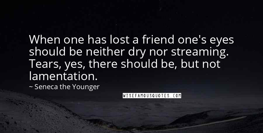 Seneca The Younger Quotes: When one has lost a friend one's eyes should be neither dry nor streaming. Tears, yes, there should be, but not lamentation.