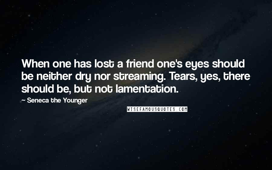 Seneca The Younger Quotes: When one has lost a friend one's eyes should be neither dry nor streaming. Tears, yes, there should be, but not lamentation.