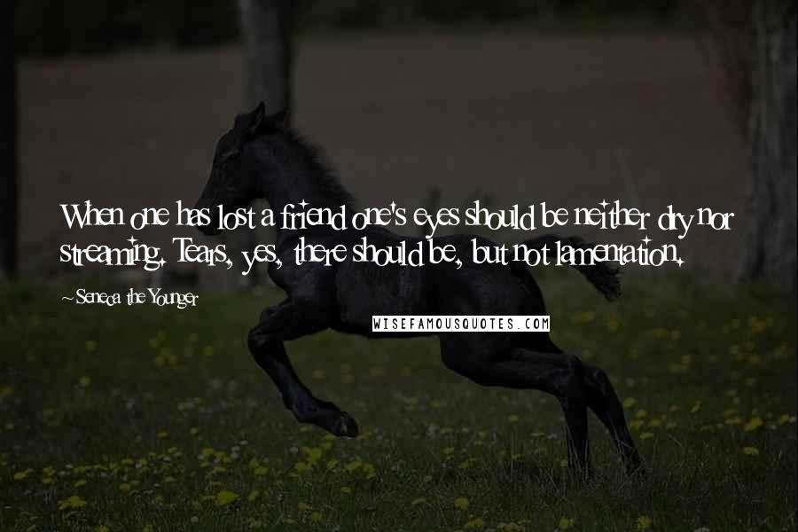 Seneca The Younger Quotes: When one has lost a friend one's eyes should be neither dry nor streaming. Tears, yes, there should be, but not lamentation.