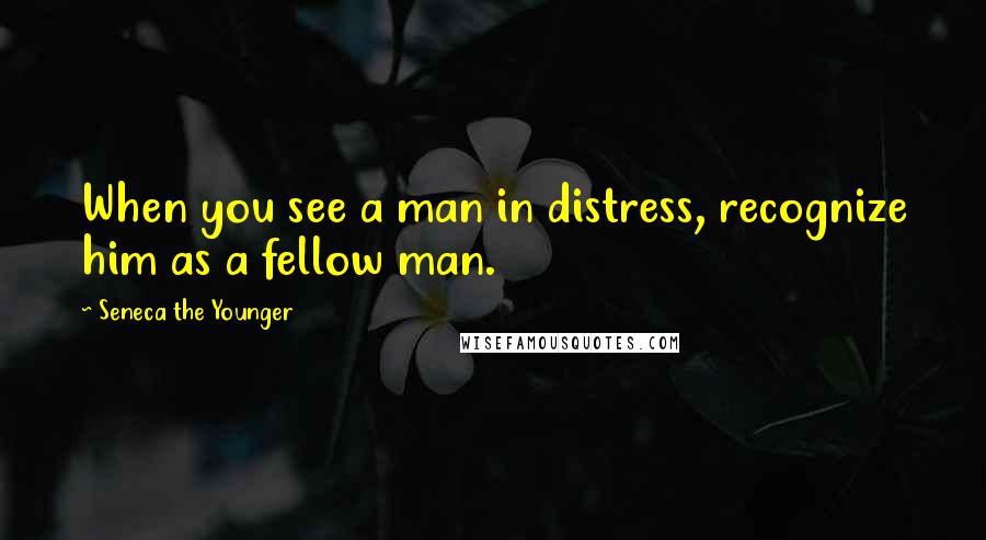 Seneca The Younger Quotes: When you see a man in distress, recognize him as a fellow man.