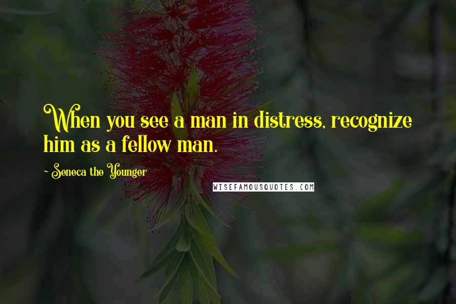 Seneca The Younger Quotes: When you see a man in distress, recognize him as a fellow man.