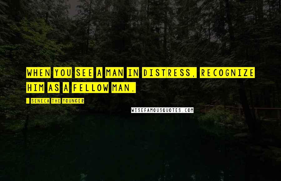 Seneca The Younger Quotes: When you see a man in distress, recognize him as a fellow man.