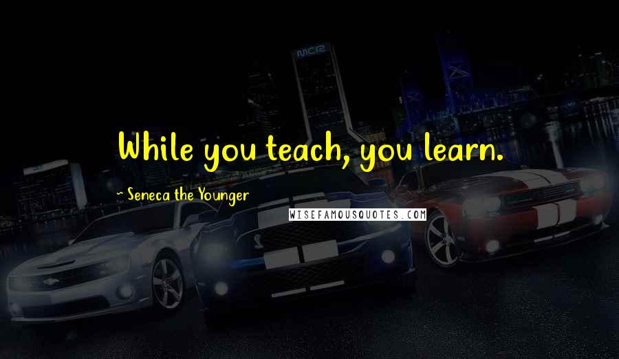 Seneca The Younger Quotes: While you teach, you learn.