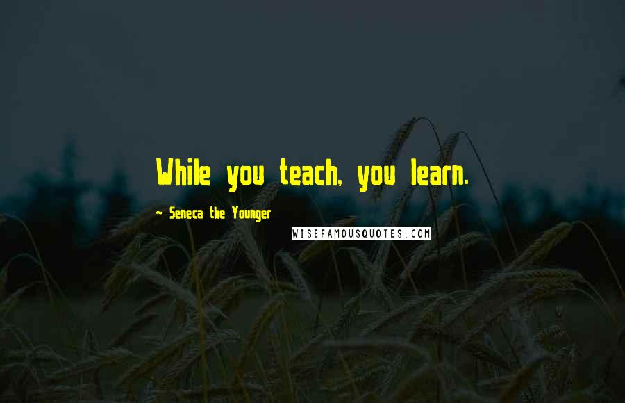 Seneca The Younger Quotes: While you teach, you learn.