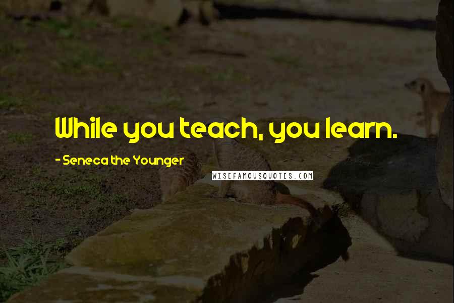 Seneca The Younger Quotes: While you teach, you learn.
