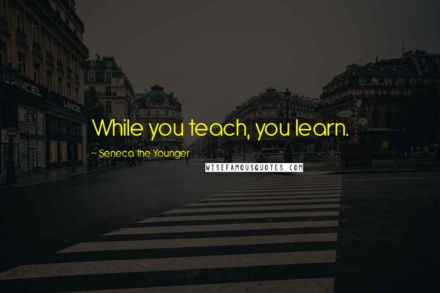 Seneca The Younger Quotes: While you teach, you learn.