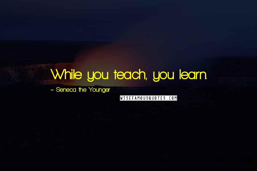 Seneca The Younger Quotes: While you teach, you learn.