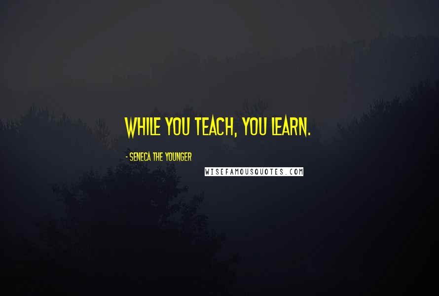 Seneca The Younger Quotes: While you teach, you learn.
