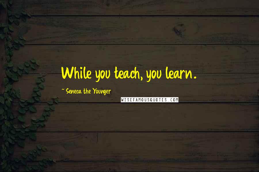 Seneca The Younger Quotes: While you teach, you learn.