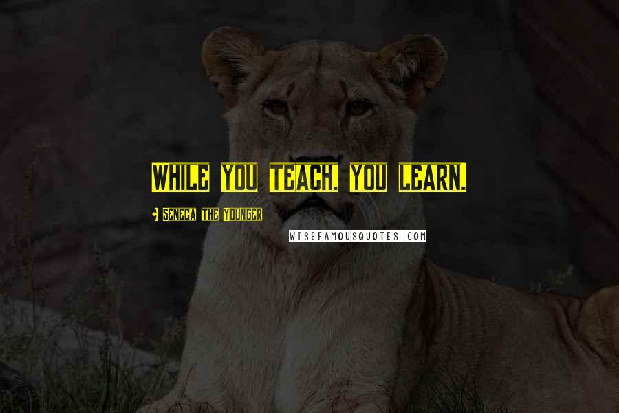 Seneca The Younger Quotes: While you teach, you learn.