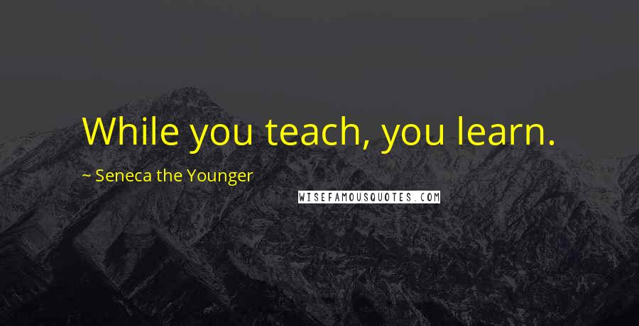 Seneca The Younger Quotes: While you teach, you learn.