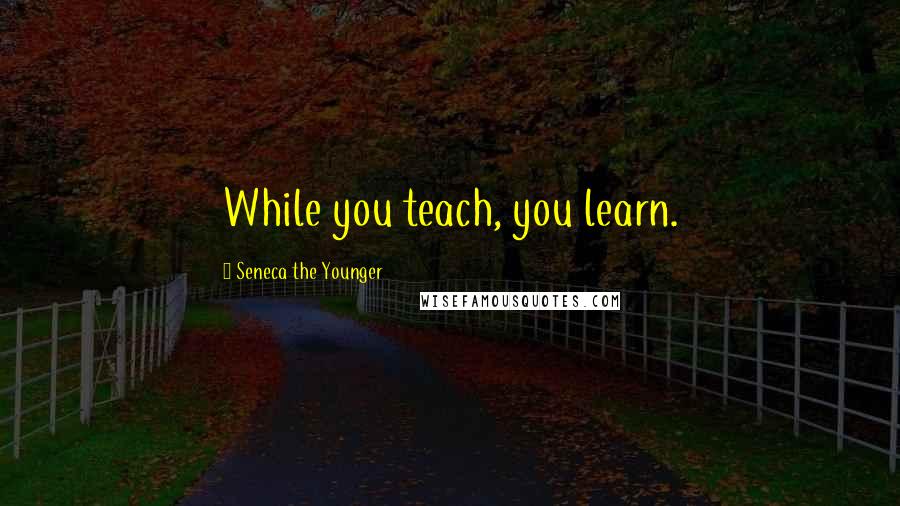 Seneca The Younger Quotes: While you teach, you learn.