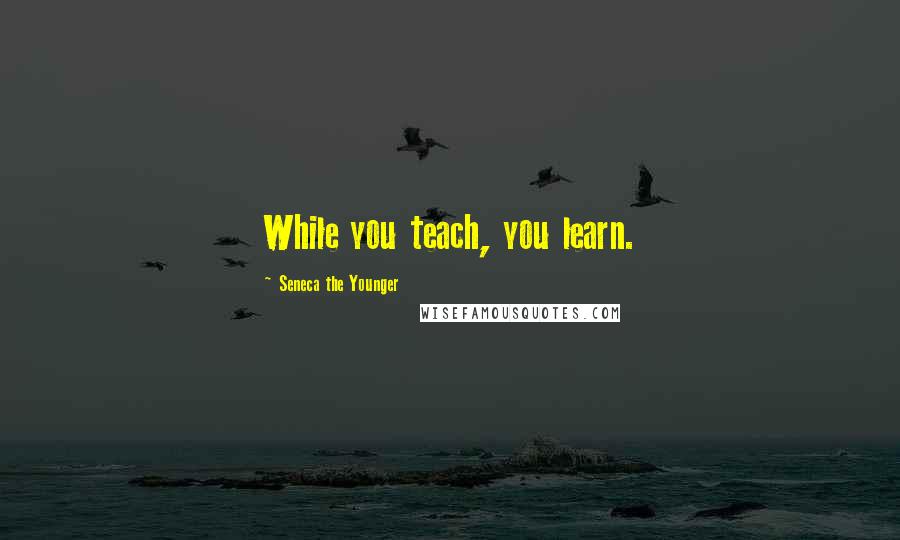Seneca The Younger Quotes: While you teach, you learn.