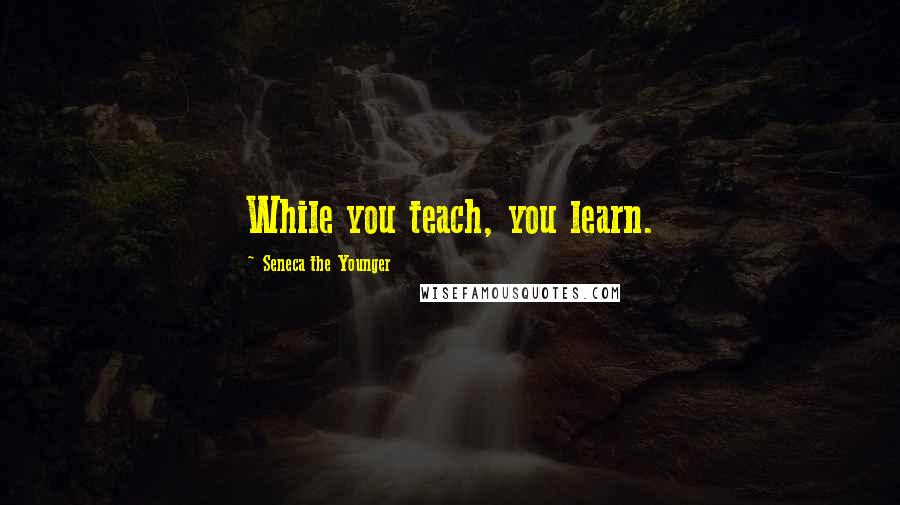 Seneca The Younger Quotes: While you teach, you learn.