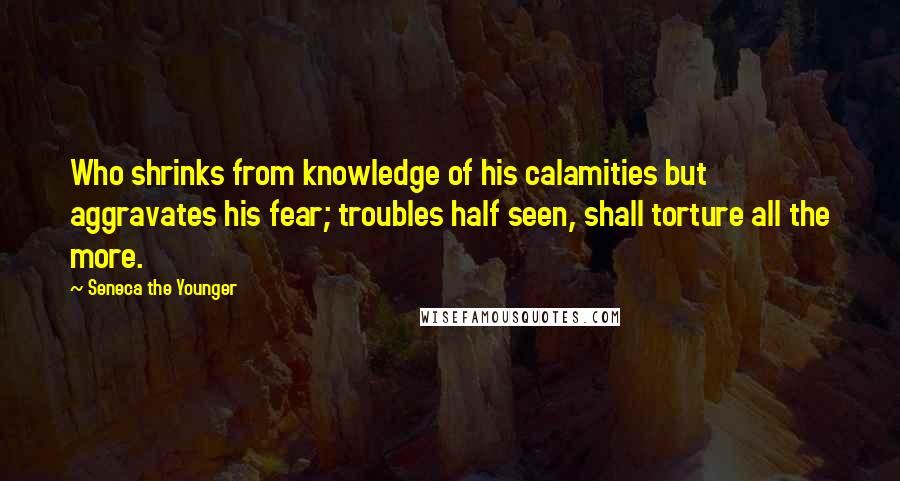 Seneca The Younger Quotes: Who shrinks from knowledge of his calamities but aggravates his fear; troubles half seen, shall torture all the more.