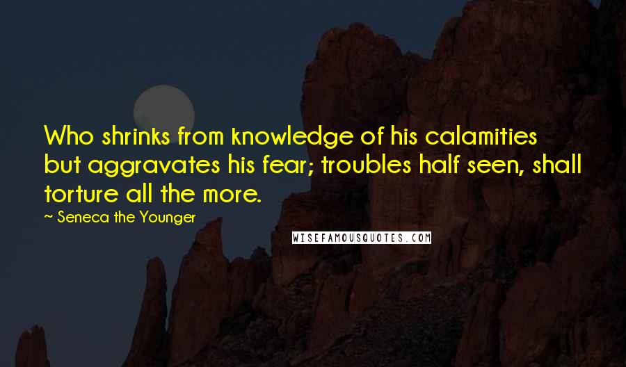 Seneca The Younger Quotes: Who shrinks from knowledge of his calamities but aggravates his fear; troubles half seen, shall torture all the more.