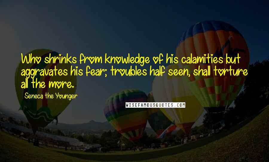 Seneca The Younger Quotes: Who shrinks from knowledge of his calamities but aggravates his fear; troubles half seen, shall torture all the more.