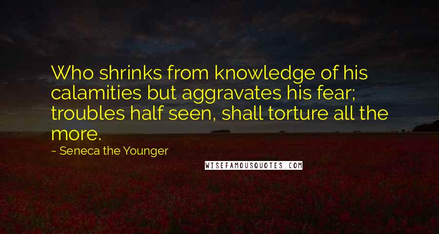 Seneca The Younger Quotes: Who shrinks from knowledge of his calamities but aggravates his fear; troubles half seen, shall torture all the more.