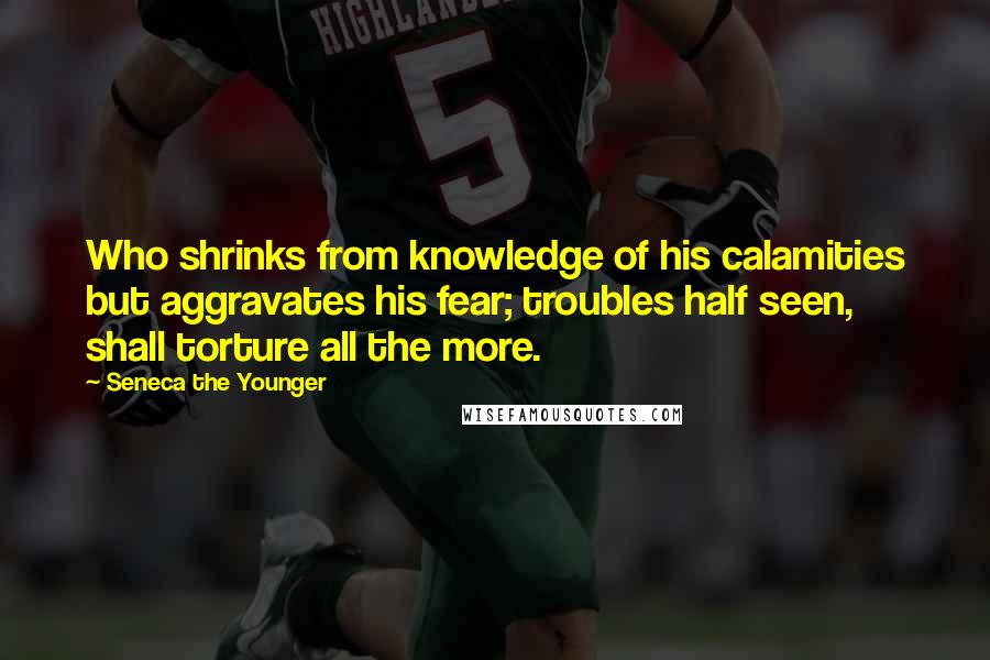 Seneca The Younger Quotes: Who shrinks from knowledge of his calamities but aggravates his fear; troubles half seen, shall torture all the more.