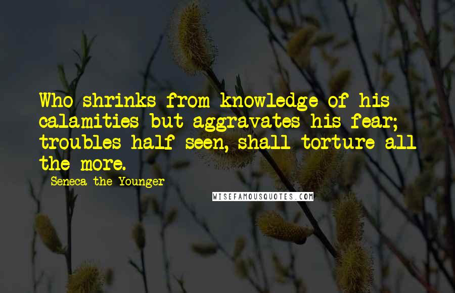 Seneca The Younger Quotes: Who shrinks from knowledge of his calamities but aggravates his fear; troubles half seen, shall torture all the more.