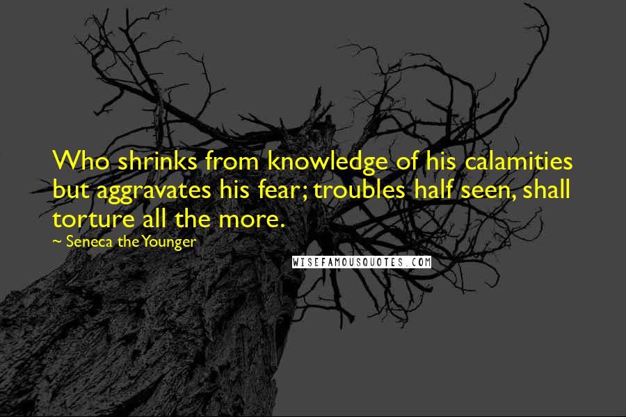 Seneca The Younger Quotes: Who shrinks from knowledge of his calamities but aggravates his fear; troubles half seen, shall torture all the more.