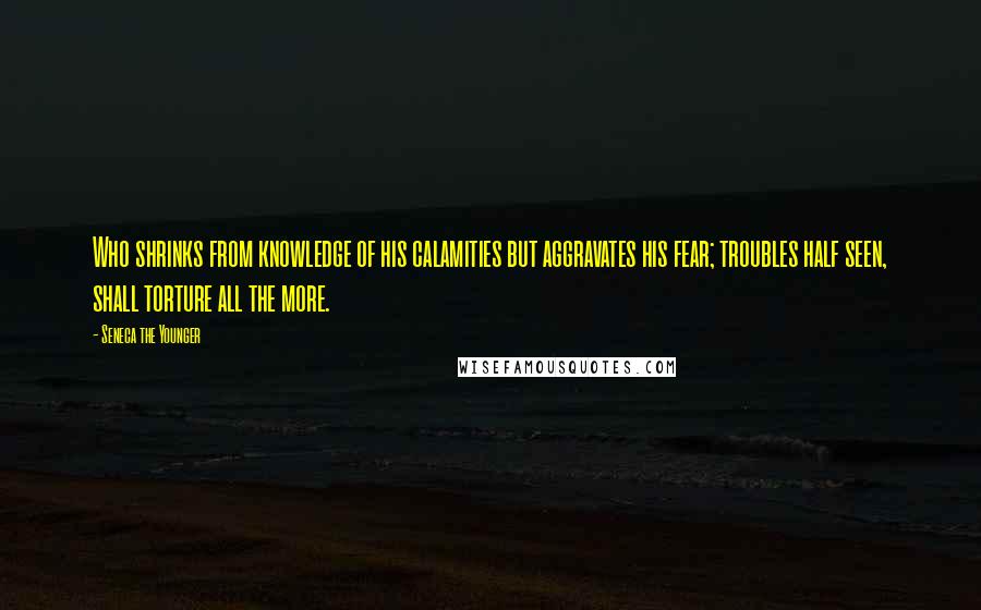 Seneca The Younger Quotes: Who shrinks from knowledge of his calamities but aggravates his fear; troubles half seen, shall torture all the more.