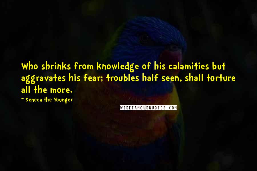 Seneca The Younger Quotes: Who shrinks from knowledge of his calamities but aggravates his fear; troubles half seen, shall torture all the more.