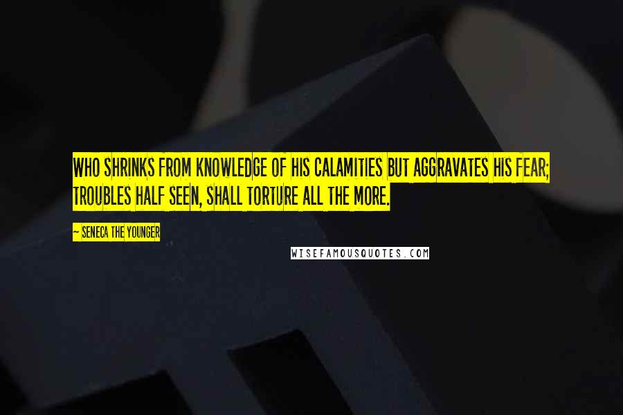 Seneca The Younger Quotes: Who shrinks from knowledge of his calamities but aggravates his fear; troubles half seen, shall torture all the more.