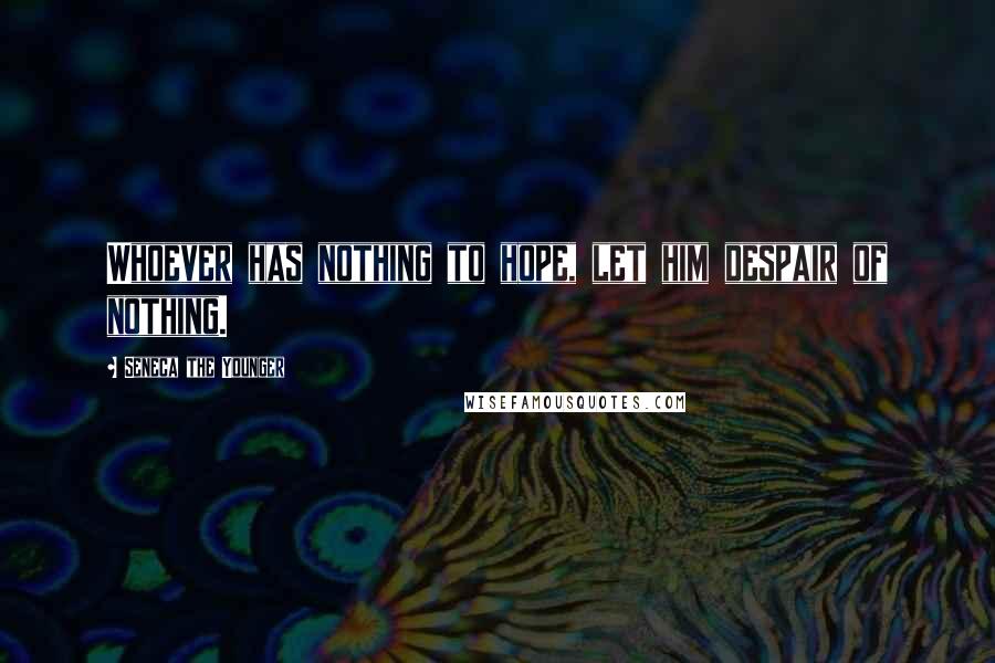 Seneca The Younger Quotes: Whoever has nothing to hope, let him despair of nothing.