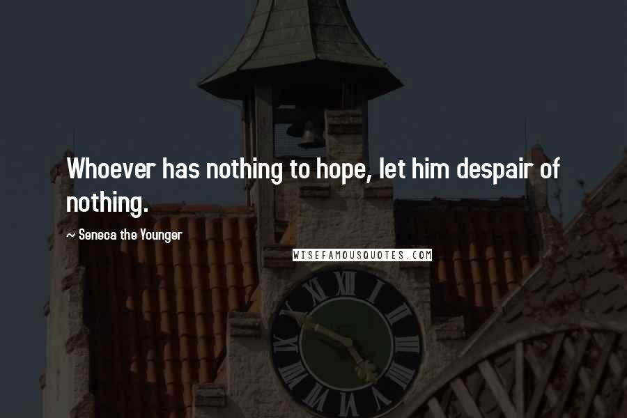 Seneca The Younger Quotes: Whoever has nothing to hope, let him despair of nothing.