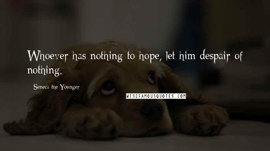 Seneca The Younger Quotes: Whoever has nothing to hope, let him despair of nothing.