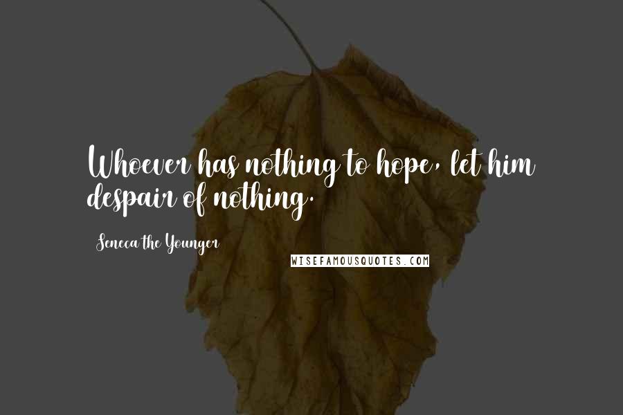 Seneca The Younger Quotes: Whoever has nothing to hope, let him despair of nothing.