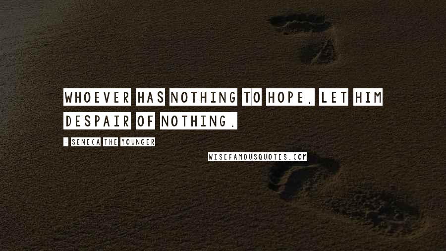 Seneca The Younger Quotes: Whoever has nothing to hope, let him despair of nothing.