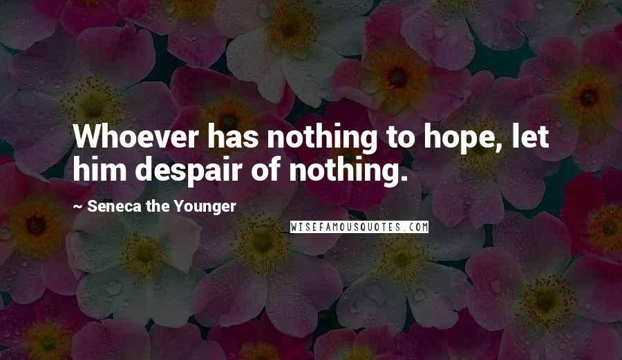 Seneca The Younger Quotes: Whoever has nothing to hope, let him despair of nothing.