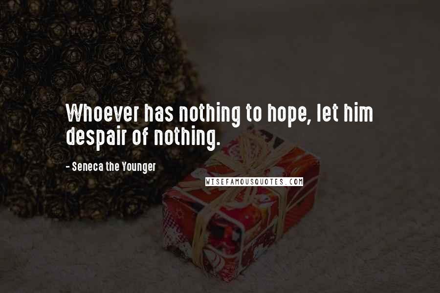 Seneca The Younger Quotes: Whoever has nothing to hope, let him despair of nothing.