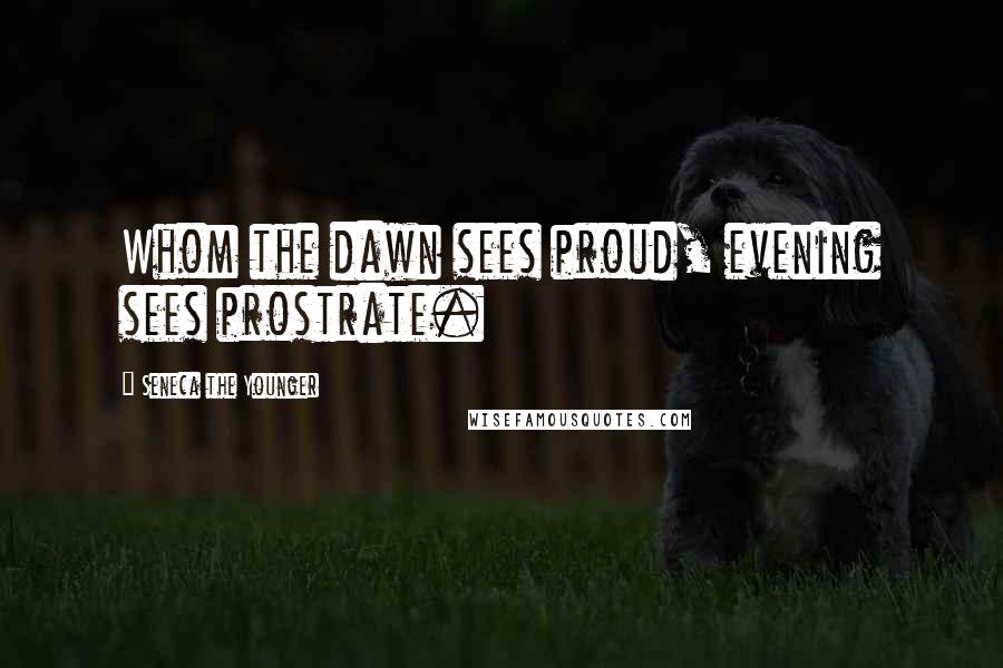 Seneca The Younger Quotes: Whom the dawn sees proud, evening sees prostrate.