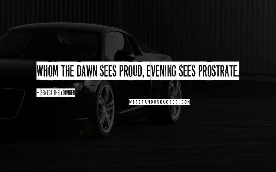 Seneca The Younger Quotes: Whom the dawn sees proud, evening sees prostrate.