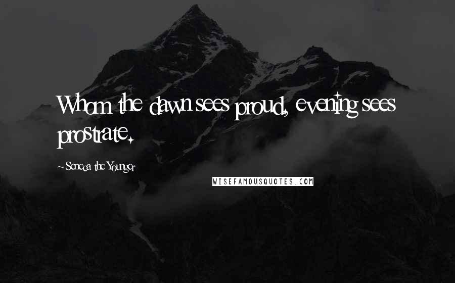 Seneca The Younger Quotes: Whom the dawn sees proud, evening sees prostrate.